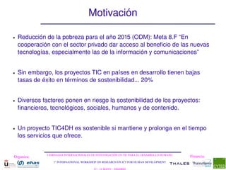Motivación

●   Reducción de la pobreza para el año 2015 (ODM): Meta 8.F “En 
    cooperación con el sector privado dar acceso al beneficio de las nuevas 
    tecnologías, especialmente las de la información y comunicaciones”


●   Sin embargo, los proyectos TIC en países en desarrollo tienen bajas 
    tasas de éxito en términos de sostenibilidad... 20%


●   Diversos factores ponen en riesgo la sostenibilidad de los proyectos: 
    financieros, tecnológicos, sociales, humanos y de contenido.


●   Un proyecto TIC4DH es sostenible si mantiene y prolonga en el tiempo 
    los servicios que ofrece.


               I JORNADAS INTERNACIONALES DE INVESTIGACIÓN EN TIC PARA EL DESARROLLO HUMANO
Organiza:                                                                                     Financia:
                  1st INTERNATIONAL WORKSHOP ON RESEARCH ON ICT FOR HUMAN DEVELOPMENT
 