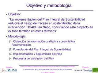 Objetivo y metodología
●   Objetivo:
     “La implementación del Plan Integral de Sostenibilidad 
    reducirá el riesgo de fracaso en sostenibilidad de la 
    intervención TIC4DH en Napo, convirtiendo este proyecto en 
    exitoso también en estos términos”
●   Metodología
    (1) Obtención de información cualitativa y cuantitativa. 
      Realimentación.
    (2) Formulación del Plan Integral de Sostenibilidad
    (3) Implementación y Seguimiento del Plan
    (4) Propuesta de Validación del Plan

             I JORNADAS INTERNACIONALES DE INVESTIGACIÓN EN TIC PARA EL DESARROLLO HUMANO
Organiza:                                                                                   Financia:
                1st INTERNATIONAL WORKSHOP ON RESEARCH ON ICT FOR HUMAN DEVELOPMENT
 