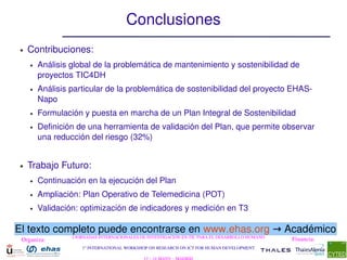 Conclusiones
●   Contribuciones:
    ●   Análisis global de la problemática de mantenimiento y sostenibilidad de 
        proyectos TIC4DH
    ●   Análisis particular de la problemática de sostenibilidad del proyecto EHAS­
        Napo
    ●   Formulación y puesta en marcha de un Plan Integral de Sostenibilidad
    ●   Definición de una herramienta de validación del Plan, que permite observar 
        una reducción del riesgo (32%)


●   Trabajo Futuro:
    ●   Continuación en la ejecución del Plan
    ●   Ampliación: Plan Operativo de Telemedicina (POT)
    ●   Validación: optimización de indicadores y medición en T3

El texto completo puede encontrarse en www.ehas.org → Académico
                 I JORNADAS INTERNACIONALES DE INVESTIGACIÓN EN TIC PARA EL DESARROLLO HUMANO
 Organiza:                                                                                      Financia:
                    1st INTERNATIONAL WORKSHOP ON RESEARCH ON ICT FOR HUMAN DEVELOPMENT
 