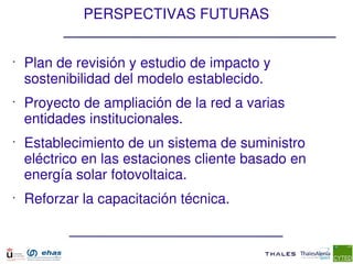 PERSPECTIVAS FUTURAS


•
    Plan de revisión y estudio de impacto y  
    sostenibilidad del modelo establecido.
•
    Proyecto de ampliación de la red a varias 
    entidades institucionales.
•
    Establecimiento de un sistema de suministro 
    eléctrico en las estaciones cliente basado en 
    energía solar fotovoltaica.
•
    Reforzar la capacitación técnica.
 