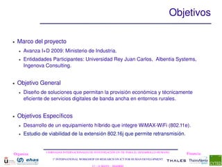 Objetivos

●   Marco del proyecto
    ●   Avanza I+D 2009: Ministerio de Industria.
    ●   Entidadades Participantes: Universidad Rey Juan Carlos,  Albentia Systems, 
        Ingenova Consulting. 


●   Objetivo General
    ●   Diseño de soluciones que permitan la provisión económica y técnicamente 
        eficiente de servicios digitales de banda ancha en entornos rurales.


●   Objetivos Específicos
    ●   Desarrollo de un equipamiento híbrido que integre WiMAX­WiFi (802.11e).
    ●   Estudio de viabilidad de la extensión 802.16j que permite retransmisión.


                  I JORNADAS INTERNACIONALES DE INVESTIGACIÓN EN TIC PARA EL DESARROLLO HUMANO
Organiza:                                                                                        Financia:
                     1st INTERNATIONAL WORKSHOP ON RESEARCH ON ICT FOR HUMAN DEVELOPMENT
 