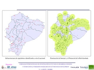 Infraestructura de repetidores identificados a nivel nacional        Penetración de Internet y el Potencial de la Red diseñada


Organiza:            I JORNADAS INTERNACIONALES DE INVESTIGACIÓN EN TIC PARA EL DESARROLLO HUMANO

                         1st INTERNATIONAL WORKSHOP ON RESEARCH ON ICT FOR HUMAN DEVELOPMENT

                                                   13 – 14 MAYO  ­ MADRID
 
