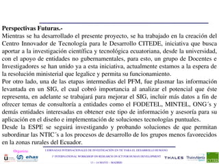 Perspectivas Futuras.­
Mientras se ha desarrollado el presente proyecto, se ha trabajado en la creación del 
Centro  Innovador  de  Tecnología  para  le  Desarrollo  CITEDE,  iniciativa  que  busca 
aportar a la investigación científica y tecnológica ecuatoriana, desde la universidad, 
con el apoyo de entidades no gubernamentales, para esto, un grupo de Docentes e 
Investigadores se han unido ya a esta iniciativa, actualmente estamos a la espera de 
la resolución ministerial que legalice y permita su funcionamiento.
Por otro lado, una de las etapas intermedias del PFM, fue plasmar las información 
levantada  en  un  SIG,  el  cual  cobró  importancia  al  analizar  el  potencial  que  éste 
representa, en adelante se trabajará para mejorar el SIG, incluir más datos a fin de 
ofrecer  temas  de  consultoría  a  entidades  como  el  FODETEL,  MINTEL,  ONG´s  y 
demás entidades interesadas en obtener este tipo de información y asesoría para su 
aplicación en el diseño e implementación de soluciones tecnologías puntuales.
Desde  la  ESPE  se  seguirá  investigando  y  probando  soluciones  de  que  permitan 
subordinar las NTIC´s a los procesos de desarrollo de los grupos menos favorecidos 
en la zonas rurales del Ecuador.
    Organiza:     I JORNADAS INTERNACIONALES DE INVESTIGACIÓN EN TIC PARA EL DESARROLLO HUMANO

                      1st INTERNATIONAL WORKSHOP ON RESEARCH ON ICT FOR HUMAN DEVELOPMENT

                                              13 – 14 MAYO  ­ MADRID
 