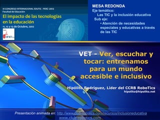MESA REDONDA
                                               Eje temático:
                                                  Las TIC y la inclusión educativa
                                                Sub eje:
                                                    • Atención de necesidades
                                                    especiales y educativas a través
                                                    de las TIC




                                       VET - Ver, escuchar y
                                        tocar: entrenamos
                                          para un mundo
                                       accesible e inclusivo
                                Hipólito Rodríguez, Líder del CCRB RoboTics
                                                                   hipolito@hipolito.net




Presentación animada en: http://www.club-robotics.com/recursos/inclusioneducativa
                          www.club-robotics.com
 
