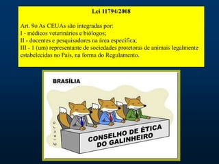 Lei 11794/2008
Art. 9o As CEUAs são integradas por:
I - médicos veterinários e biólogos;
II - docentes e pesquisadores na área específica;
III - 1 (um) representante de sociedades protetoras de animais legalmente
estabelecidas no País, na forma do Regulamento.
 