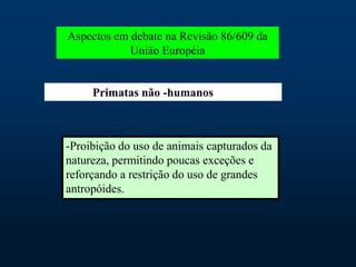 Aspectos em debate na Revisão 86/609 da
União Européia
Primatas não -humanos
-Proibição do uso de animais capturados da
natureza, permitindo poucas exceções e
reforçando a restrição do uso de grandes
antropóides.
 