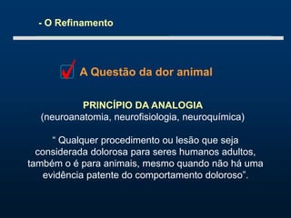 - O Refinamento
A Questão da dor animal
PRINCÍPIO DA ANALOGIA
(neuroanatomia, neurofisiologia, neuroquímica)
“ Qualquer procedimento ou lesão que seja
considerada dolorosa para seres humanos adultos,
também o é para animais, mesmo quando não há uma
evidência patente do comportamento doloroso”.
 