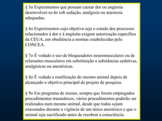 § 5o Experimentos que possam causar dor ou angústia
desenvolver-se-ão sob sedação, analgesia ou anestesia
adequadas.
§ 6o Experimentos cujo objetivo seja o estudo dos processos
relacionados à dor e à angústia exigem autorização específica
da CEUA, em obediência a normas estabelecidas pelo
CONCEA.
§ 7o É vedado o uso de bloqueadores neuromusculares ou de
relaxantes musculares em substituição a substâncias sedativas,
analgésicas ou anestésicas.
§ 8o É vedada a reutilização do mesmo animal depois de
alcançado o objetivo principal do projeto de pesquisa.
§ 9o Em programa de ensino, sempre que forem empregados
procedimentos traumáticos, vários procedimentos poderão ser
realizados num mesmo animal, desde que todos sejam
executados durante a vigência de um único anestésico e que o
animal seja sacrificado antes de recobrar a consciência.
 