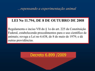 LEI No 11.794, DE 8 DE OUTUBRO DE 2008
Regulamenta o inciso VII do § 1o do art. 225 da Constituição
Federal, estabelecendo procedimentos para o uso científico de
animais; revoga a Lei no 6.638, de 8 de maio de 1979; e dá
outras providências.
Decreto 6.899 /2009
...repensando a experimentação animal
 