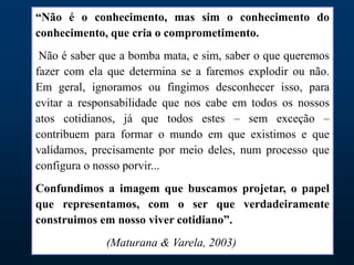“Não é o conhecimento, mas sim o conhecimento do
conhecimento, que cria o comprometimento.
Não é saber que a bomba mata, e sim, saber o que queremos
fazer com ela que determina se a faremos explodir ou não.
Em geral, ignoramos ou fingimos desconhecer isso, para
evitar a responsabilidade que nos cabe em todos os nossos
atos cotidianos, já que todos estes – sem exceção –
contribuem para formar o mundo em que existimos e que
validamos, precisamente por meio deles, num processo que
configura o nosso porvir...
Confundimos a imagem que buscamos projetar, o papel
que representamos, com o ser que verdadeiramente
construimos em nosso viver cotidiano”.
(Maturana & Varela, 2003)
 