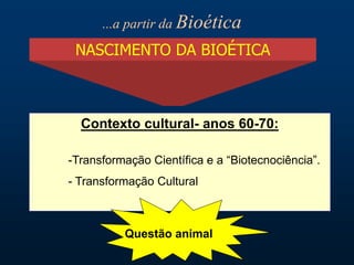 NASCIMENTO DA BIOÉTICA
Contexto cultural- anos 60-70:
-Transformação Científica e a “Biotecnociência”.
- Transformação Cultural
Questão animal
...a partir da Bioética
 