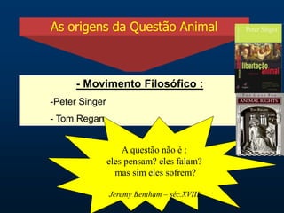 As origens da Questão Animal
- Movimento Filosófico :
-Peter Singer
- Tom Regan
A questão não é :
eles pensam? eles falam?
mas sim eles sofrem?
Jeremy Bentham – séc.XVIII
 