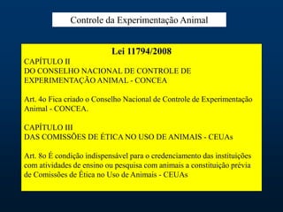 Lei 11794/2008
CAPÍTULO II
DO CONSELHO NACIONAL DE CONTROLE DE
EXPERIMENTAÇÃO ANIMAL - CONCEA
Art. 4o Fica criado o Conselho Nacional de Controle de Experimentação
Animal - CONCEA.
CAPÍTULO III
DAS COMISSÕES DE ÉTICA NO USO DE ANIMAIS - CEUAs
Art. 8o É condição indispensável para o credenciamento das instituições
com atividades de ensino ou pesquisa com animais a constituição prévia
de Comissões de Ética no Uso de Animais - CEUAs
Controle da Experimentação Animal
 