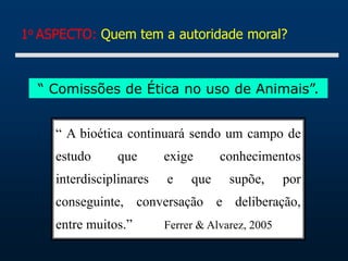 1o ASPECTO: Quem tem a autoridade moral?
“ Comissões de Ética no uso de Animais”.
“ A bioética continuará sendo um campo de
estudo que exige conhecimentos
interdisciplinares e que supõe, por
conseguinte, conversação e deliberação,
entre muitos.” Ferrer & Alvarez, 2005
 
