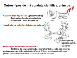 • Autoria dada de presente (gift authorship)
Cada autor deve ter contribuição
substancial direta, intelectual.
• Ausência, no trabalho, de todos os autores
•Publicação redundante ou duplicada
Tentativa de se publicar artigo semelhante baseado nos mesmos
dados que o que já foi publicado. (Aprox. 1/5 dos trabalhos científicos em
periódicos da área médica são publicados mais de uma vez )
Introduction to the
Responsible Conduct
of Research – ORI, 2007
N. H. Steneck
Illust.by D.Zinn
Outros tipos de má conduta científica, além de
 