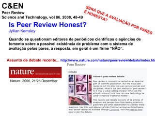 Is Peer Review Honest?
Jyllian Kemsley
Quando se questionam editores de periódicos científicos e agências de
fomento sobre a possível existência de problema com o sistema de
avaliação pelos pares, a resposta, em geral é um firme “NÃO”.
C&EN
Peer Review
Science and Technology, vol 86, 2008, 48-49
SERÁ QUE A AVALIAÇÃO POR PARES
É HONESTA?
Assunto de debate recente... http://www.nature.com/nature/peerreview/debate/index.htm
Nature 2006, 21/28 December
 