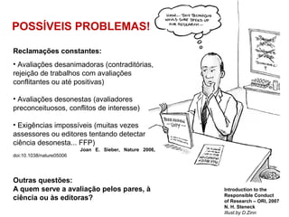 POSSÍVEIS PROBLEMAS!
Introduction to the
Responsible Conduct
of Research – ORI, 2007
N. H. Steneck
Illust.by D.Zinn
Reclamações constantes:
• Avaliações desanimadoras (contraditórias,
rejeição de trabalhos com avaliações
conflitantes ou até positivas)
• Avaliações desonestas (avaliadores
preconceituosos, conflitos de interesse)
• Exigências impossíveis (muitas vezes
assessores ou editores tentando detectar
ciência desonesta... FFP)
Joan E. Sieber, Nature 2006,
doi:10.1038/nature05006
Outras questões:
A quem serve a avaliação pelos pares, à
ciência ou às editoras?
 