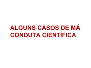 ALGUNS CASOS DE MÁ
CONDUTA CIENTÍFICA
 