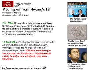 Moving on from Hwang's fall
By Rebecca Morelle
Science reporter, BBC News
Fev. 2004: O cientista sul coreano reinvindicou
ter sido o primeiro a criar linhagens de células
tronco apartir de embriões humanos, algo que
especialistas do mundo inteiro vinham tentando
fazer sem sucesso havia anos.
The Korean's Seattle
announcement on
cloning was big news
Dr Hwang went from
national hero to
national disgrace
Friday, 19 January
2007
http://www.sciencemag.org/sciext/hwang2005/
10 Jan 2006 Após abundantes rumores a respeito
da credibilidade dos seus resultados e suas
transações suspeitas na aquisição de ovos
humanos, o periódico SCIENCE concluiu que
seu trabalho era fraudlento e imediatamente
exigiu do autor uma retratação dos seus
trabalhos
The Korean public
adored Hwang
 
