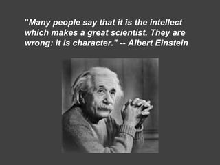 "Many people say that it is the intellect
which makes a great scientist. They are
wrong: it is character." -- Albert Einstein
 