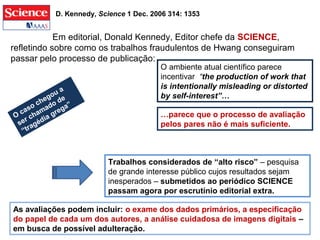 Em editorial, Donald Kennedy, Editor chefe da SCIENCE,
refletindo sobre como os trabalhos fraudulentos de Hwang conseguiram
passar pelo processo de publicação:
…parece que o processo de avaliação
pelos pares não é mais suficiente.
D. Kennedy, Science 1 Dec. 2006 314: 1353
O ambiente atual científico parece
incentivar “the production of work that
is intentionally misleading or distorted
by self-interest”…
Trabalhos considerados de “alto risco” – pesquisa
de grande interesse público cujos resultados sejam
inesperados – submetidos ao periódico SCIENCE
passam agora por escrutínio editorial extra.
As avaliações podem incluir: o exame dos dados primários, a especificação
do papel de cada um dos autores, a análise cuidadosa de imagens digitais –
em busca de possível adulteração.
O
caso chegou a
ser chamado de
“tragédia grega”
 