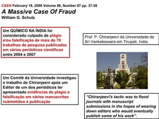C&EN February 18, 2008 Volume 86, Number 07 pp. 37-38
A Massive Case Of Fraud
William G. Schulz
Um QUÍMICO NA ÍNDIA foi
considerado culpado de plágio
e/ou falsificação de mais de 70
trabalhos de pesquisa publicados
em vários periódicos científicos
entre 2004 e 2007
Prof. P. Chiranjeevi da Universidade de
Sri Venkateswara em Tirupati, India.
Um Comitê da Universidade investigou
o trabalho de Chiranjeevi após um
Editor de um dos periódicos ter
apresentado evidências de plagio e
falsificação em vários manuscritos
submetidos à publicação
“Chiranjeevi's tactic was to flood
journals with manuscript
submissions in the hopes of wearing
down editors who would eventually
publish some of his work”.
 