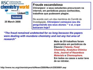 http://www.rsc.org/chemistryworld/News/2008/March/25030801.asp
Fraude escandalosa
Chiranjeevi e seus estudantes procuravam na
internet, em periódicos pouco conhecidos,
trabalhos que pudessem plagiar.
De acordo com um dos membros do Comitê de
Investigação, Chiranjeevi começava seu dia
perguntando aos seus alunos: “ e aí, o que
baixaram hoje?
25 March 2008
“The fraud remained undetected for so long because the papers
were dealing with mundane chemistry and not any hot area of
research”
Mais de 20 trabalhos foram
publicados em periódicos da
Elsevier (Talanta, Food
Chemistry, Analytica Chimica
Acta, Journal of Hazardous
Materials e Chemosphere.
Em todos os casos o autor teve
de se retratar.
 