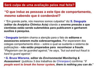 Será culpa de uma avaliação pelos mal feita?
• “Em grande parte, nós mesmos somos culpados" diz S. Dasgupta
(editor da Analytica Chimica Acta) citando a enorme pressão a que
cientistas estão sendo submetidos para publicarem e ganharem
auxílios à pesquisa.
• Dasgupta também chama a atenção para o fato de editores e
assessores estarem muito sobrecarregados. Por esperarem dos
colegas comportamento ético – sobre o qual se sustenta o sistema de
publicações - não estão preparados para reconhecer a fraude.
"Plagiarism can be guarded against," he says, "but out-and-out fraud is
hard to guard against.“
“O que induz as pessoas a este tipo de comportamento,
mesmo sabendo que é condenável?
• G. Bruce Wiersma, editor do Environmental Monitoring &
Assessment (publicou 3 dos trabalhos de Chiranjeevi) confirma: “If
people want to break the honor system, there is nothing you can do."
 