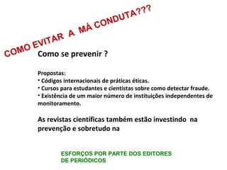 Como se prevenir ?
Propostas:
• Códigos internacionais de práticas éticas.
• Cursos para estudantes e cientistas sobre como detectar fraude.
• Existência de um maior número de instituições independentes de
monitoramento.
As revistas científicas também estão investindo na
prevenção e sobretudo na
COMO EVITAR A MÁ CONDUTA???
ESFORÇOS POR PARTE DOS EDITORES
DE PERIÓDICOS
 