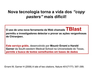 O uso de uma nova ferramenta da Web chamada TBlast
permitiu a investigadores detectar e provar as ações vergonhosas
de Chiranjeev.
Este serviço grátis, desenvolvido por Mounir Errami e Harold
Garner da South-western Medical School na Universidade do Texas,
permite a busca de textos semelhantes em bases de dados
Nova tecnologia torna a vida dos “copy
pasters” mais difícil!
Errami M, Garner H (2008) A tale of two citations. Nature 451(7177): 397–399.
 