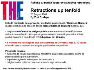 Publish or perish' factor in spiralling retractions
Retractions up tenfold
20 August 2009
By Zoë Corbyn
http://www.timeshighereducation.co.uk/story.asp?storycode=407838
Estudo realizado pelo provedor de dados acadêmicos ´Thomson Reuters´
(dados extraídos da base de dados Web of Science citation) mostrou que:
• enquanto o número de artigos publicados em revistas científicas com
sistema de avaliação pelos pares (peer-reviewed scientific-journal articles)
produzidos ano a ano desde 1990 duplicou em 20 anos
• o número de retratações teve um aumento de 20 vezes, isto é, 10 vezes
mais do que o número de artigos publicados no período…
Possíveis causas:
• aumento da fraude na pesquisa, resultante da pressão crescente sobre os
pesquisadores para publicarem,
• implementação de meios para se detectá-la e
• exigência dos editores para que a fraude seja enfrentada.
 