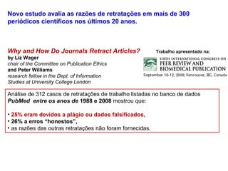 Novo estudo avalia as razões de retratações em mais de 300
periódicos científicos nos últimos 20 anos.
Why and How Do Journals Retract Articles? Trabalho apresentado na:
by Liz Wager
chair of the Committee on Publication Ethics
and Peter Williams
research fellow in the Dept. of Information
Studies at University College London
Análise de 312 casos de retratações de trabalho listadas no banco de dados
PubMed entre os anos de 1988 e 2008 mostrou que:
• 25% eram devidos a plágio ou dados falsificados,
• 26% a erros “honestos”,
• as razões das outras retratações não foram fornecidas.
 