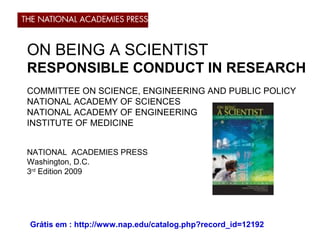 ON BEING A SCIENTIST
RESPONSIBLE CONDUCT IN RESEARCH
COMMITTEE ON SCIENCE, ENGINEERING AND PUBLIC POLICY
NATIONAL ACADEMY OF SCIENCES
NATIONAL ACADEMY OF ENGINEERING
INSTITUTE OF MEDICINE
NATIONAL ACADEMIES PRESS
Washington, D.C.
3rd
Edition 2009
Grátis em : http://www.nap.edu/catalog.php?record_id=12192
 