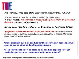 James Parry, acting head of the UK Research Integrity Office (UKRIO):
“it is impossible to know for certain the reasons for the increase…
It might reflect a real increase in misconduct or, more likely, an increase in
detection compared with 20 years ago."
Harvey Marcovitch, former chair of the Committee on Publication Ethics:
“plagiarism software could also play a part in the rise - the British Medical
Journal uses it to evaluate suspect papers, while Nature is trialling it for some
papers and all review articles”
http://www.timeshighereducation.co.uk/story.asp?storycode=407838
Ambos acreditam que a má conduta científica ocorra com frequencia muito
maior do que os números de retratações sugerem:
“Mesmo estimando-se 1% de casos de má conduta, esperam-se 15.000
retratações por ano, mas ocorrem em muito menor número!”
 