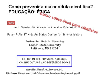 Como prevenir a má conduta científica?
EDUCAÇÃO: ÉTICA
1996
http://www.files.chem.vt.edu/chem-ed/ethics/sweeting/sweeting.pdf
 