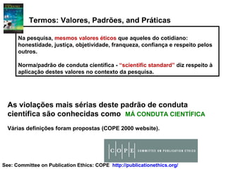 Na pesquisa, mesmos valores éticos que aqueles do cotidiano:
honestidade, justiça, objetividade, franqueza, confiança e respeito pelos
outros.
Norma/padrão de conduta científica - “scientific standard” diz respeito à
aplicação destes valores no contexto da pesquisa.
Termos: Valores, Padrões, and Práticas
As violações mais sérias deste padrão de conduta
científica são conhecidas como MÁ CONDUTA CIENTÍFICA
Várias definições foram propostas (COPE 2000 website).
See: Committee on Publication Ethics: COPE http://publicationethics.org/
 