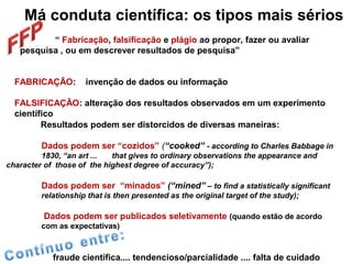 Má conduta científica: os tipos mais sérios
“ Fabricação, falsificação e plágio ao propor, fazer ou avaliar
pesquisa , ou em descrever resultados de pesquisa”
FABRICAÇÃO: invenção de dados ou informação
FALSIFICAÇÃO: alteração dos resultados observados em um experimento
científico
Resultados podem ser distorcidos de diversas maneiras:
Dados podem ser “cozidos” (“cooked” - according to Charles Babbage in
1830, “an art ... that gives to ordinary observations the appearance and
character of those of the highest degree of accuracy”);
Dados podem ser “minados” (“mined” – to find a statistically significant
relationship that is then presented as the original target of the study);
Dados podem ser publicados seletivamente (quando estão de acordo
com as expectativas)
fraude científica.... tendencioso/parcialidade .... falta de cuidado
 