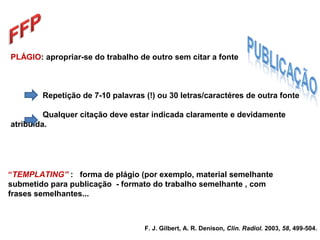 PLÁGIO: apropriar-se do trabalho de outro sem citar a fonte
Repetição de 7-10 palavras (!) ou 30 letras/caractéres de outra fonte
Qualquer citação deve estar indicada claramente e devidamente
atribuída.
F. J. Gilbert, A. R. Denison, Clin. Radiol. 2003, 58, 499-504.
“TEMPLATING” : forma de plágio (por exemplo, material semelhante
submetido para publicação - formato do trabalho semelhante , com
frases semelhantes...
 