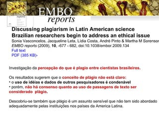 Discussing plagiarism in Latin American science
Brazilian researchers begin to address an ethical issue
Sonia Vasconcelos, Jacqueline Leta, Lídia Costa, André Pinto & Martha M Sorenson
EMBO reports (2009), 10, -677 - 682, doi:10.1038/embor.2009.134
Full text
PDF (385 KB)-
Investigação da percepção do que é plagio entre cientistas brasileiros.
Os resultados sugerem que o conceito de plágio não está claro:
• o uso de idéias e dados de outros pesquisadores é condenável
• porém, não há consenso quanto ao uso de passagens de texto ser
considerado plágio.
Descobriu-se também que plágio é um assunto sensível que não tem sido abordado
adequadamente pelas instituições nos países da America Latina.
 