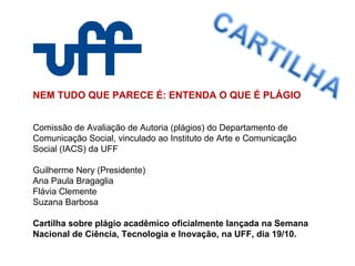 NEM TUDO QUE PARECE É: ENTENDA O QUE É PLÁGIO
Comissão de Avaliação de Autoria (plágios) do Departamento de
Comunicação Social, vinculado ao Instituto de Arte e Comunicação
Social (IACS) da UFF
Guilherme Nery (Presidente)
Ana Paula Bragaglia
Flávia Clemente
Suzana Barbosa
Cartilha sobre plágio acadêmico oficialmente lançada na Semana
Nacional de Ciência, Tecnologia e Inovação, na UFF, dia 19/10.
 