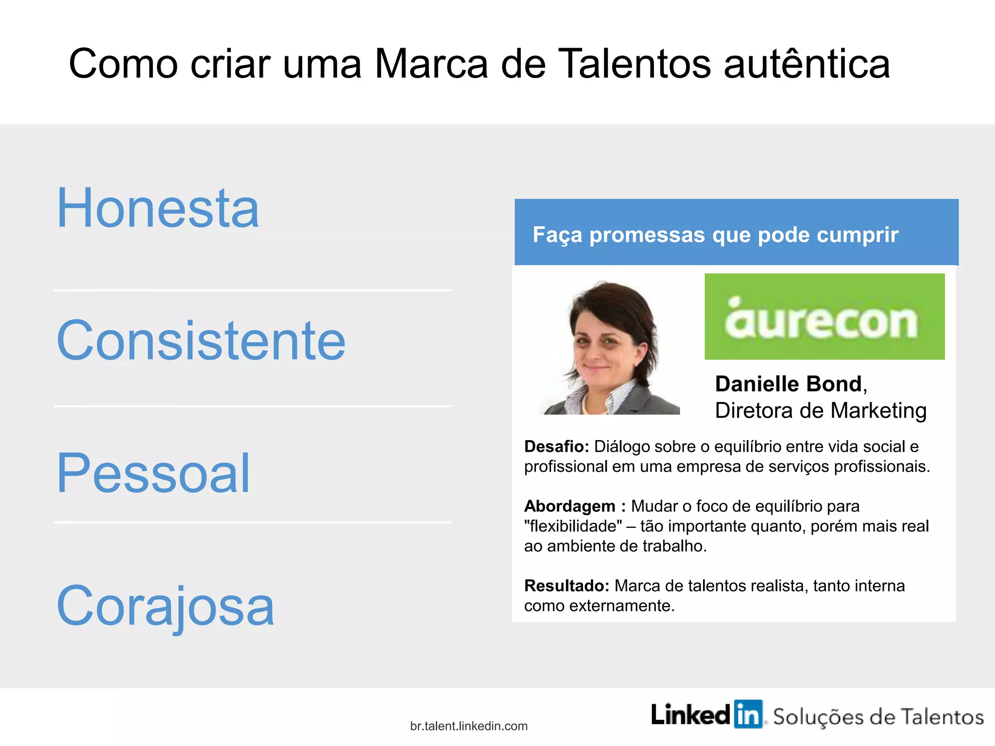 Como criar uma Marca de Talentos autêntica
Honesta
Consistente
Pessoal
Corajosa
br.talent.linkedin.com
Faça promessas que pode cumprir
Desafio: Diálogo sobre o equilíbrio entre vida social e
profissional em uma empresa de serviços profissionais.
Abordagem : Mudar o foco de equilíbrio para
"flexibilidade" – tão importante quanto, porém mais real
ao ambiente de trabalho.
Resultado: Marca de talentos realista, tanto interna
como externamente.
Danielle Bond,
Diretora de Marketing
 