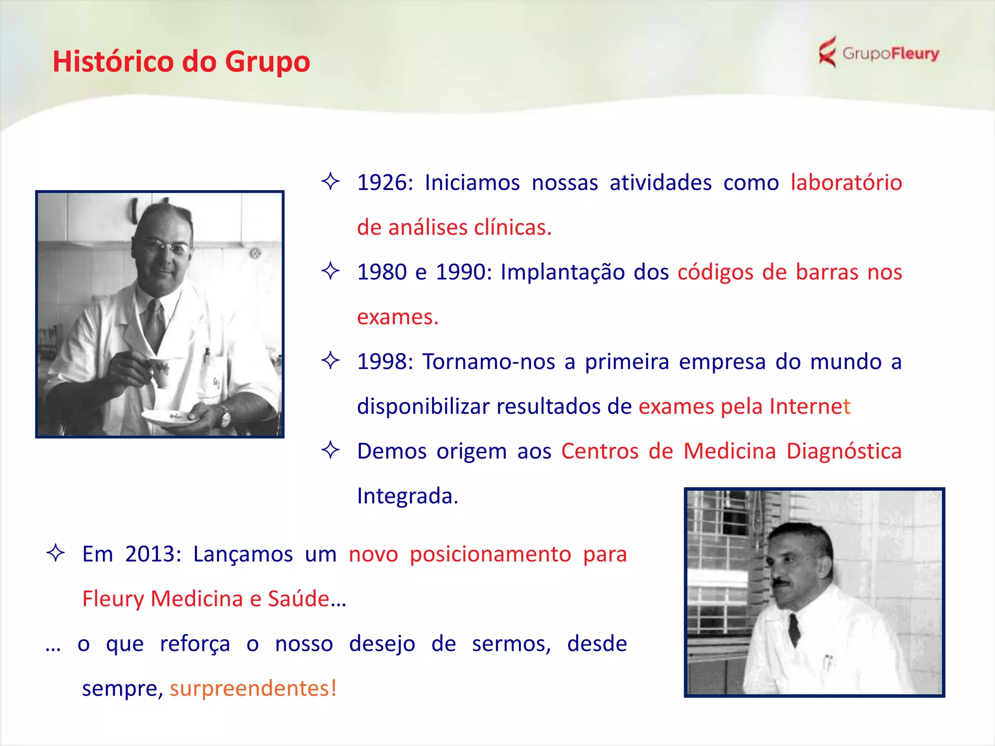 Histórico do Grupo
 1926: Iniciamos nossas atividades como laboratório
de análises clínicas.
 1980 e 1990: Implantação dos códigos de barras nos
exames.
 1998: Tornamo-nos a primeira empresa do mundo a
disponibilizar resultados de exames pela Internet
 Demos origem aos Centros de Medicina Diagnóstica
Integrada.
 Em 2013: Lançamos um novo posicionamento para
Fleury Medicina e Saúde…
… o que reforça o nosso desejo de sermos, desde
sempre, surpreendentes!
 