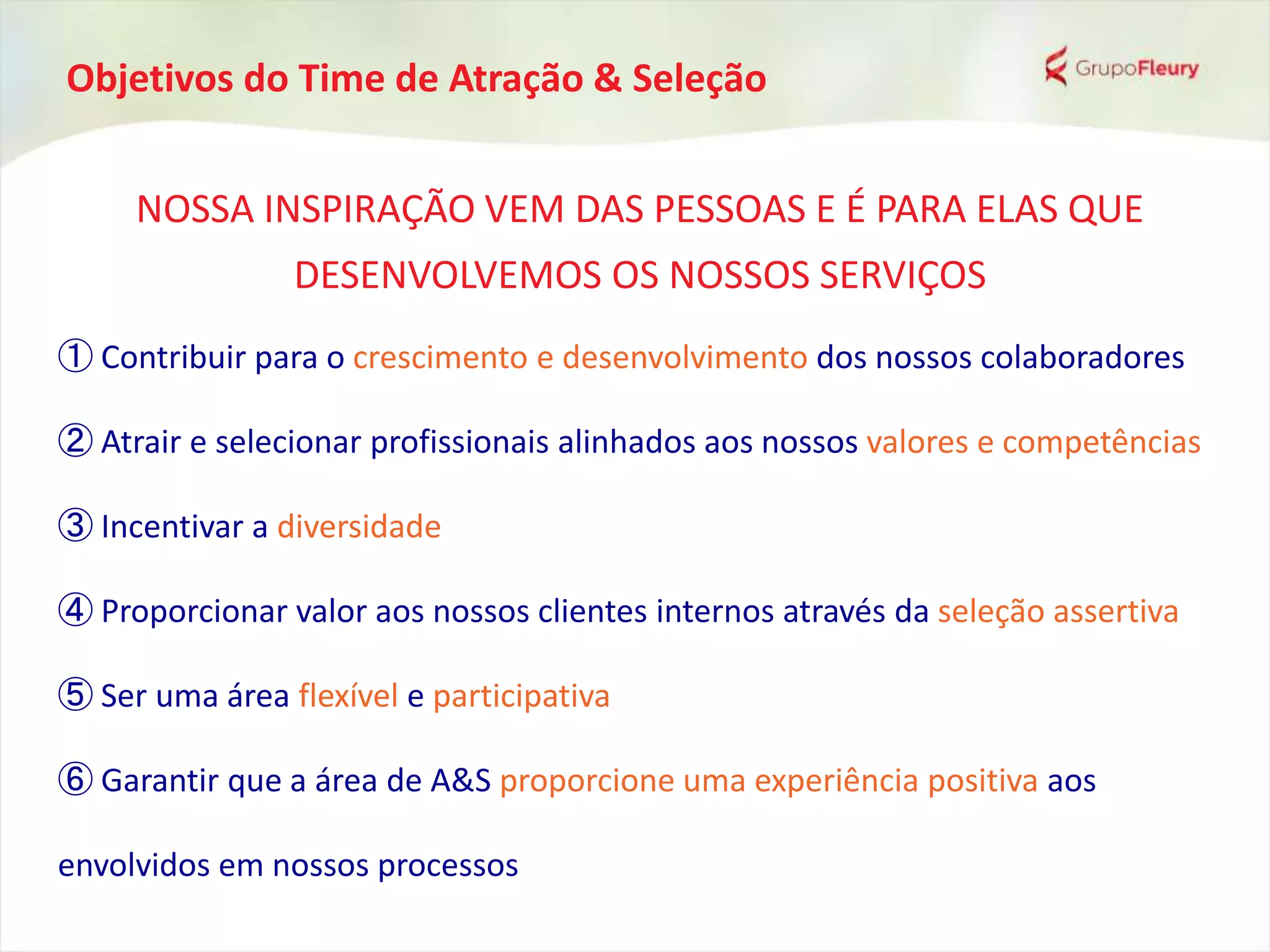 Objetivos do Time de Atração & Seleção
NOSSA INSPIRAÇÃO VEM DAS PESSOAS E É PARA ELAS QUE
DESENVOLVEMOS OS NOSSOS SERVIÇOS
① Contribuir para o crescimento e desenvolvimento dos nossos colaboradores
② Atrair e selecionar profissionais alinhados aos nossos valores e competências
③ Incentivar a diversidade
④ Proporcionar valor aos nossos clientes internos através da seleção assertiva
⑤ Ser uma área flexível e participativa
⑥ Garantir que a área de A&S proporcione uma experiência positiva aos
envolvidos em nossos processos
 