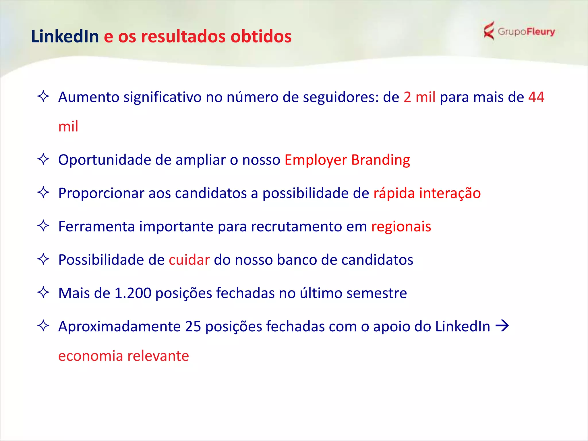 LinkedIn e os resultados obtidos
 Aumento significativo no número de seguidores: de 2 mil para mais de 44
mil
 Oportunidade de ampliar o nosso Employer Branding
 Proporcionar aos candidatos a possibilidade de rápida interação
 Ferramenta importante para recrutamento em regionais
 Possibilidade de cuidar do nosso banco de candidatos
 Mais de 1.200 posições fechadas no último semestre
 Aproximadamente 25 posições fechadas com o apoio do LinkedIn 
economia relevante
 