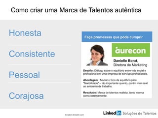 Como criar uma Marca de Talentos autêntica
Honesta
Consistente
Pessoal
Corajosa
br.talent.linkedin.com
Faça promessas que pode cumprir
Desafio: Diálogo sobre o equilíbrio entre vida social e
profissional em uma empresa de serviços profissionais.
Abordagem : Mudar o foco de equilíbrio para
"flexibilidade" – tão importante quanto, porém mais real
ao ambiente de trabalho.
Resultado: Marca de talentos realista, tanto interna
como externamente.
Danielle Bond,
Diretora de Marketing
 