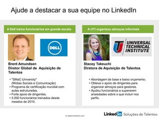 Ajude a destacar a sua equipe no LinkedIn
A Dell treina funcionários em grande escala.
br.talent.linkedin.com
Brent Amundsen
Diretor Global de Aquisição de
Talentos
• "SMaC University"
(Mídias Sociais e Comunicação)
• Programa de certificação mundial com
aulas estruturadas.
• Forte apoio de dirigentes.
• 5.000 funcionários treinados desde
meados de 2010.
A UTI organizou almoços informais
Stacey Takeuchi
Diretora de Aquisição de Talentos
• Abordagem de base e baixo orçamento.
• Obteve o apoio de dirigentes para
organizar almoços para gestores.
• Ajudou funcionários a superarem
ansiedades sobre o que incluir nos
perfis.
 