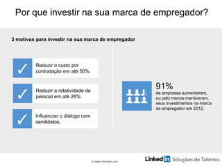 Por que investir na sua marca de empregador?
3 motivos para investir na sua marca de empregador
Reduzir o custo por
contratação em até 50%.
Reduzir a rotatividade de
pessoal em até 28%.
Influenciar o diálogo com
candidatos.
91%
de empresas aumentaram,
ou pelo menos mantiveram,
seus investimentos na marca
de empregador em 2012.
br.talent.linkedin.com
 