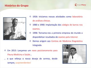 Histórico do Grupo
 1926: Iniciamos nossas atividades como laboratório
de análises clínicas.
 1980 e 1990: Implantação dos códigos de barras nos
exames.
 1998: Tornamo-nos a primeira empresa do mundo a
disponibilizar resultados de exames pela Internet
 Demos origem aos Centros de Medicina Diagnóstica
Integrada.
 Em 2013: Lançamos um novo posicionamento para
Fleury Medicina e Saúde…
… o que reforça o nosso desejo de sermos, desde
sempre, surpreendentes!
 