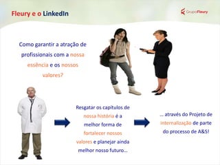 Fleury e o LinkedIn
Resgatar os capítulos de
nossa história é a
melhor forma de
fortalecer nossos
valores e planejar ainda
melhor nosso futuro…
… através do Projeto de
internalização de parte
do processo de A&S!
Como garantir a atração de
profissionais com a nossa
essência e os nossos
valores?
 