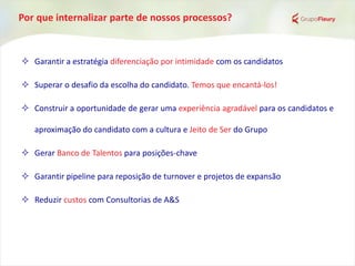 Por que internalizar parte de nossos processos?
 Garantir a estratégia diferenciação por intimidade com os candidatos
 Superar o desafio da escolha do candidato. Temos que encantá-los!
 Construir a oportunidade de gerar uma experiência agradável para os candidatos e
aproximação do candidato com a cultura e Jeito de Ser do Grupo
 Gerar Banco de Talentos para posições-chave
 Garantir pipeline para reposição de turnover e projetos de expansão
 Reduzir custos com Consultorias de A&S
 